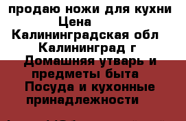 продаю ножи для кухни › Цена ­ 600 - Калининградская обл., Калининград г. Домашняя утварь и предметы быта » Посуда и кухонные принадлежности   
